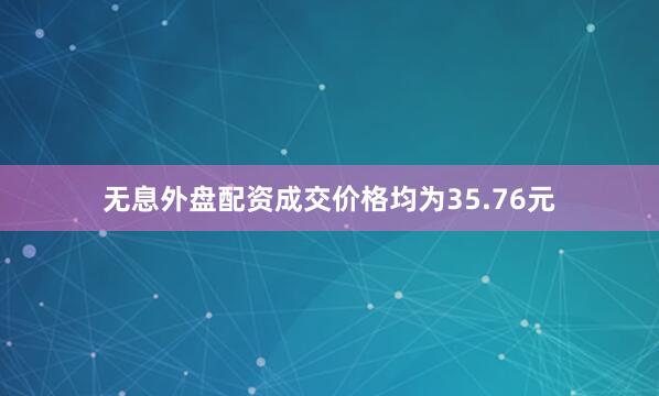 无息外盘配资成交价格均为35.76元