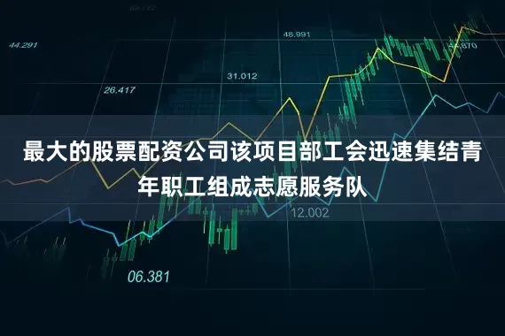 最大的股票配资公司该项目部工会迅速集结青年职工组成志愿服务队