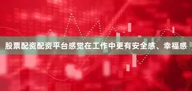 股票配资配资平台感觉在工作中更有安全感、幸福感