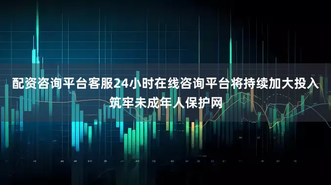 配资咨询平台客服24小时在线咨询平台将持续加大投入筑牢未成年人保护网