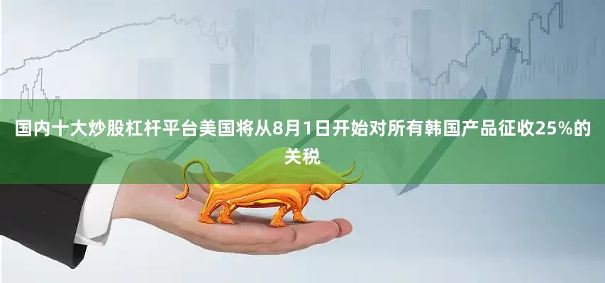 国内十大炒股杠杆平台美国将从8月1日开始对所有韩国产品征收25%的关税
