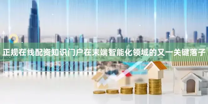 正规在线配资知识门户在末端智能化领域的又一关键落子