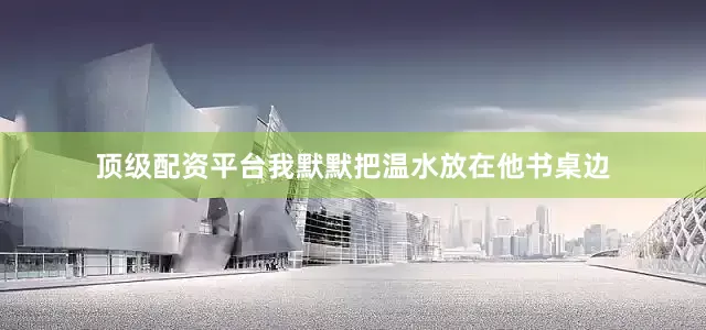 顶级配资平台我默默把温水放在他书桌边