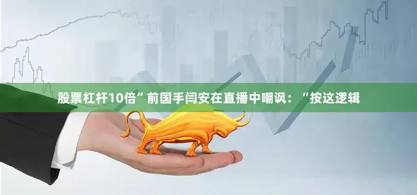 股票杠杆10倍”前国手闫安在直播中嘲讽：“按这逻辑