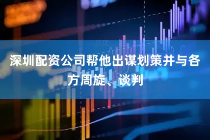 深圳配资公司帮他出谋划策并与各方周旋、谈判