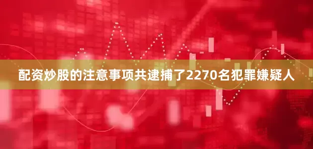 配资炒股的注意事项共逮捕了2270名犯罪嫌疑人