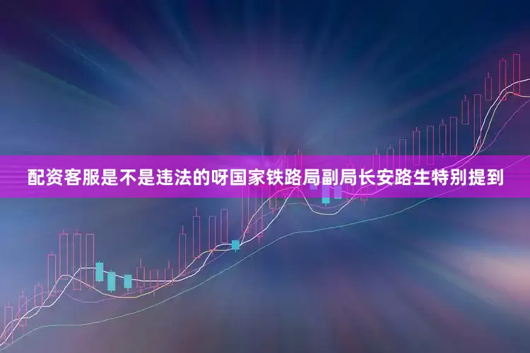 配资客服是不是违法的呀国家铁路局副局长安路生特别提到