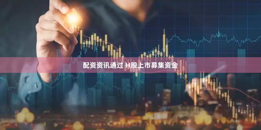 配资资讯通过 H股上市募集资金