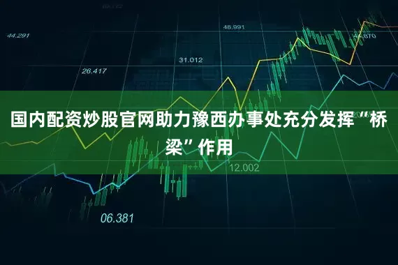国内配资炒股官网助力豫西办事处充分发挥“桥梁”作用