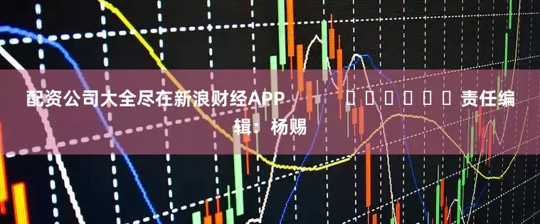 配资公司大全尽在新浪财经APP            						责任编辑：杨赐